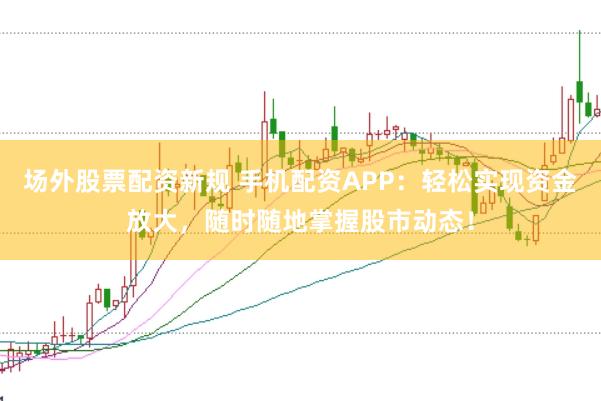 场外股票配资新规 手机配资APP：轻松实现资金放大，随时随地掌握股市动态！