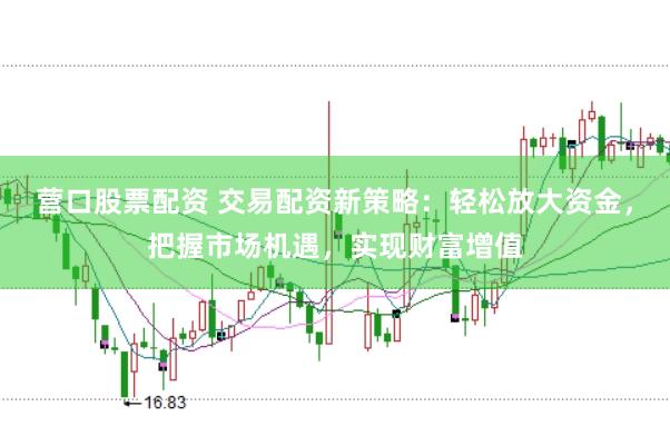 营口股票配资 交易配资新策略：轻松放大资金，把握市场机遇，实现财富增值