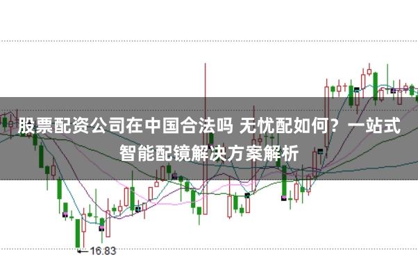 股票配资公司在中国合法吗 无忧配如何？一站式智能配镜解决方案解析