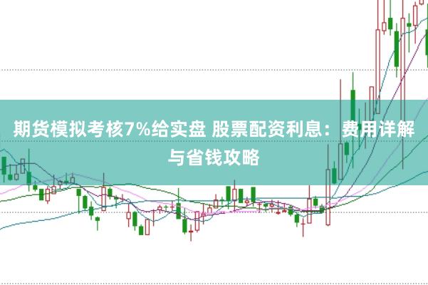 期货模拟考核7%给实盘 股票配资利息：费用详解与省钱攻略