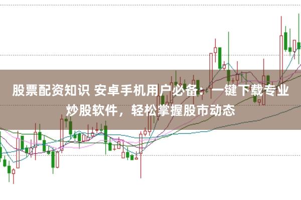 股票配资知识 安卓手机用户必备：一键下载专业炒股软件，轻松掌握股市动态