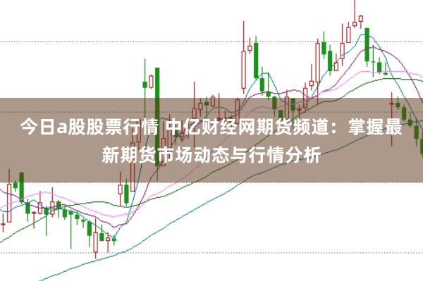 今日a股股票行情 中亿财经网期货频道：掌握最新期货市场动态与行情分析