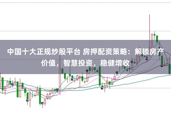 中国十大正规炒股平台 房押配资策略：解锁房产价值，智慧投资，稳健增收