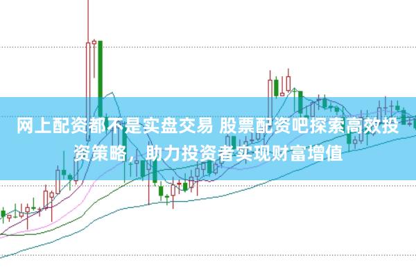 网上配资都不是实盘交易 股票配资吧探索高效投资策略，助力投资者实现财富增值
