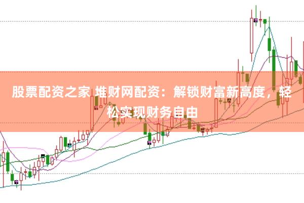 股票配资之家 堆财网配资：解锁财富新高度，轻松实现财务自由