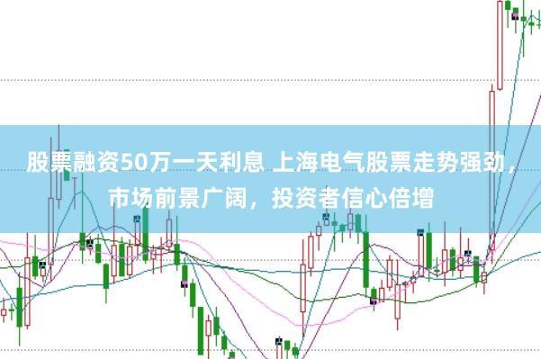 股票融资50万一天利息 上海电气股票走势强劲，市场前景广阔，投资者信心倍增