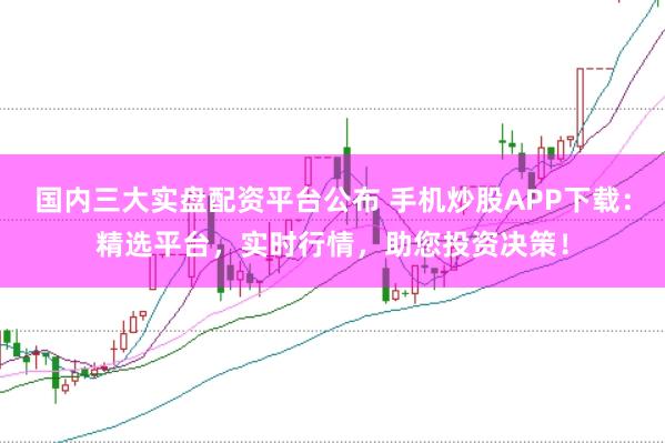国内三大实盘配资平台公布 手机炒股APP下载：精选平台，实时行情，助您投资决策！