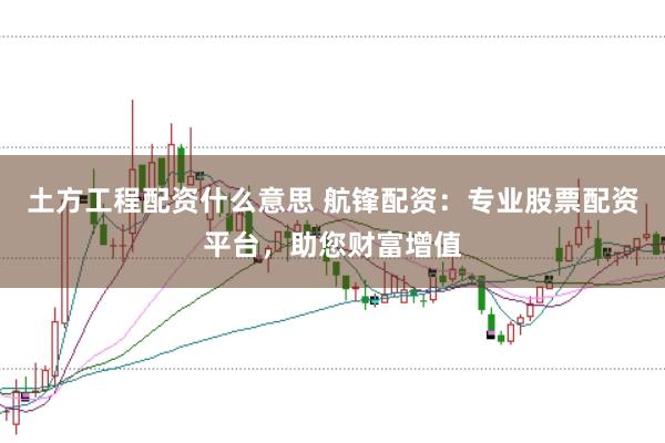 土方工程配资什么意思 航锋配资：专业股票配资平台，助您财富增值