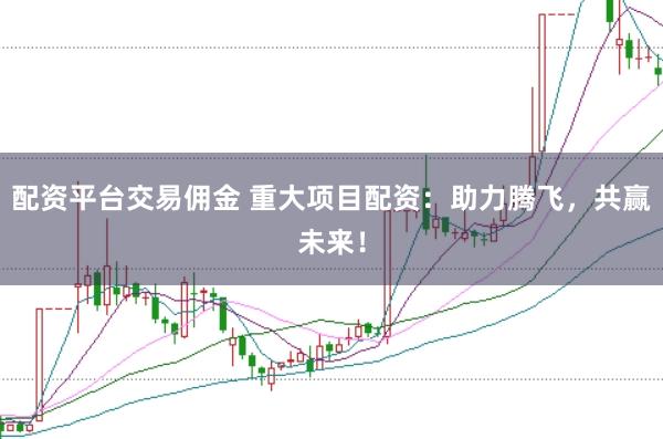 配资平台交易佣金 重大项目配资：助力腾飞，共赢未来！
