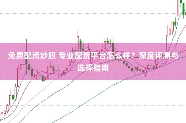免费配资炒股 专业配资平台怎么样？深度评测与选择指南