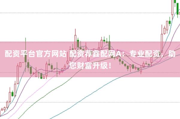 配资平台官方网站 配资荐鑫配网A：专业配资，助您财富升级！