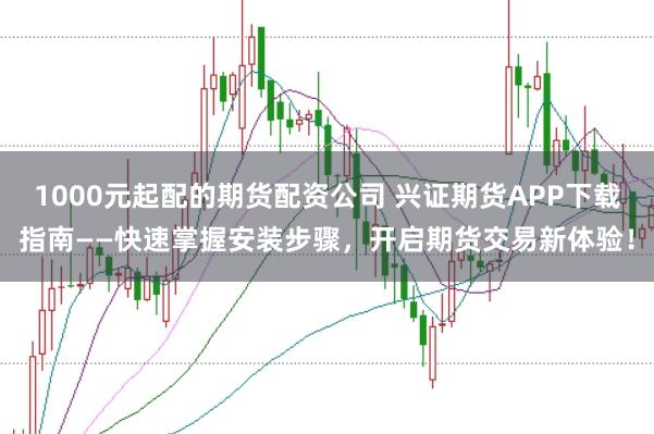 1000元起配的期货配资公司 兴证期货APP下载指南——快速掌握安装步骤，开启期货交易新体验！